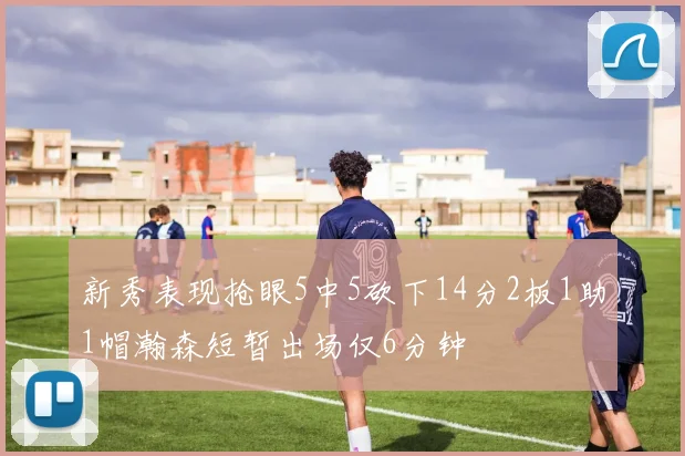 新秀表现抢眼5中5砍下14分2板1助1帽瀚森短暂出场仅6分钟