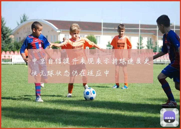 申京自信提升表现表示持球速度更快无球状态仍在适应中