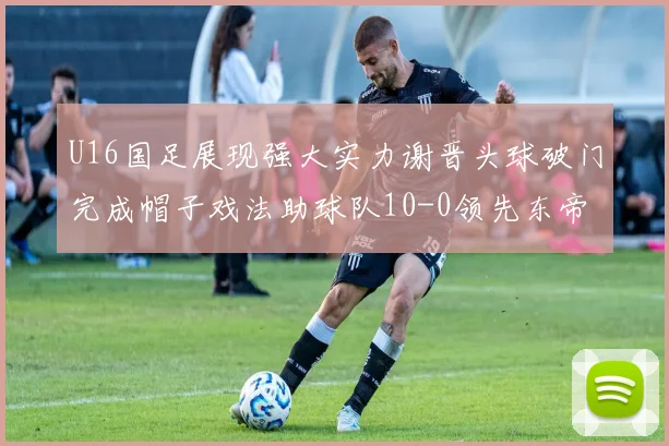 U16国足展现强大实力谢晋头球破门完成帽子戏法助球队10-0领先东帝汶