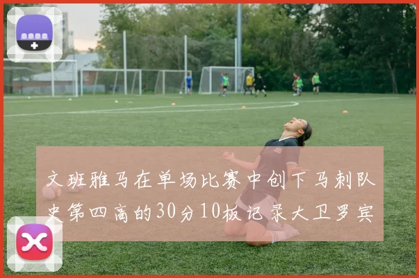 文班雅马在单场比赛中创下马刺队史第四高的30分10板记录大卫罗宾逊仍保持最多记录