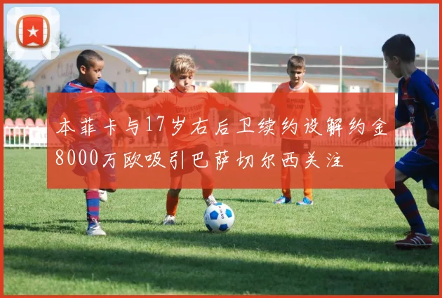 本菲卡与17岁右后卫续约设解约金8000万欧吸引巴萨切尔西关注