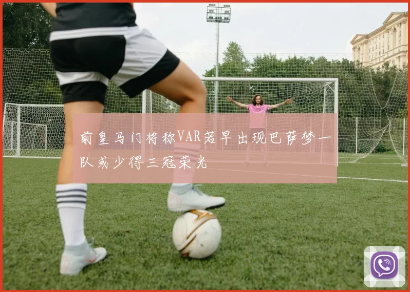 前皇马门将称VAR若早出现巴萨梦一队或少得三冠荣光