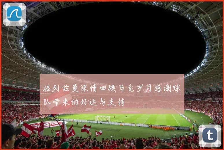 格列兹曼深情回顾马竞岁月感谢球队带来的好运与支持