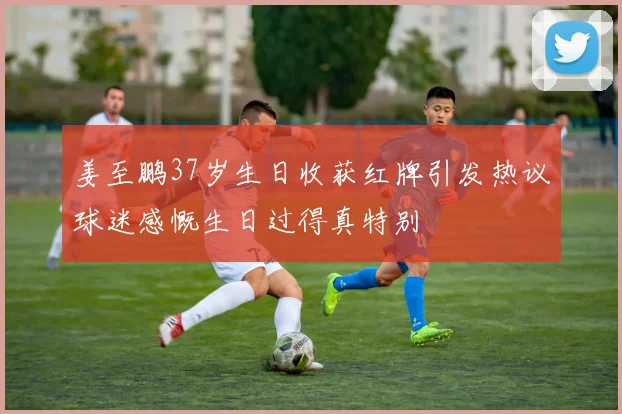 姜至鹏37岁生日收获红牌引发热议球迷感慨生日过得真特别