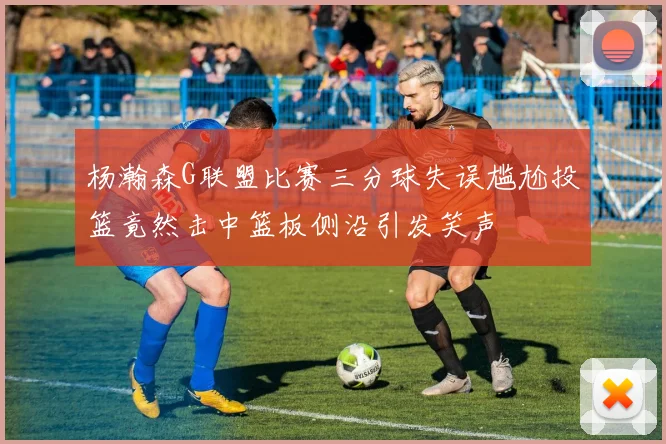 杨瀚森G联盟比赛三分球失误尴尬投篮竟然击中篮板侧沿引发笑声