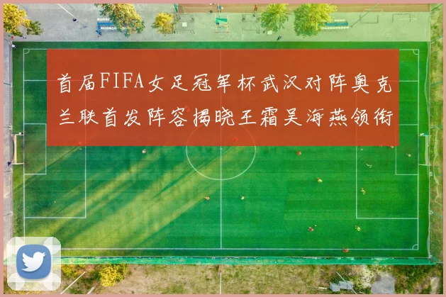 首届FIFA女足冠军杯武汉对阵奥克兰联首发阵容揭晓王霜吴海燕领衔出战