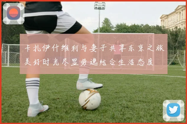 卡扎伊什维利与妻子共享东京之旅美好时光尽显劳逸结合生活态度