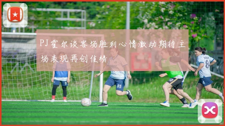 PJ霍尔谈客场胜利心情激动期待主场表现再创佳绩