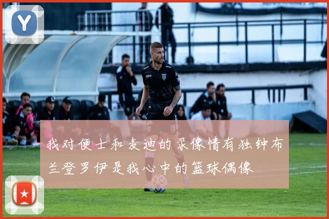 我对便士和麦迪的录像情有独钟布兰登罗伊是我心中的篮球偶像
