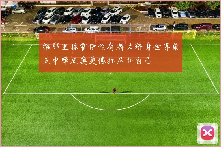 维耶里称霍伊伦有潜力跻身世界前五中锋皮奥更像托尼非自己