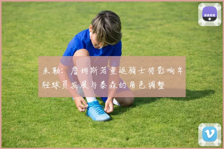 米勒：詹姆斯若重返骑士将影响年轻球员发展与泰森的角色调整