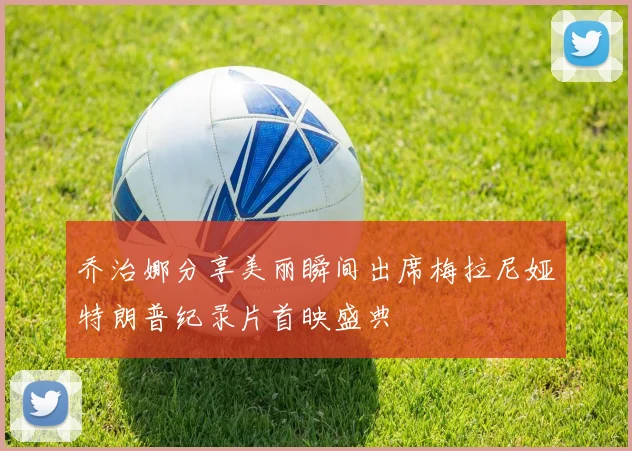 乔治娜分享美丽瞬间出席梅拉尼娅特朗普纪录片首映盛典