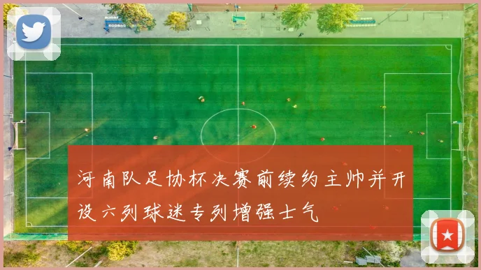 河南队足协杯决赛前续约主帅并开设六列球迷专列增强士气