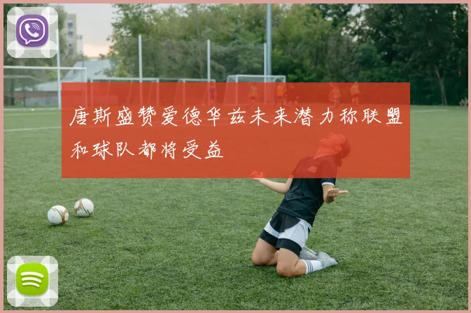 唐斯盛赞爱德华兹未来潜力称联盟和球队都将受益