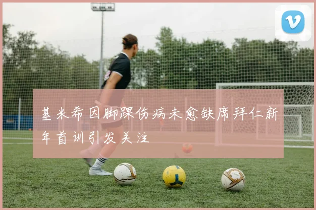 基米希因脚踝伤病未愈缺席拜仁新年首训引发关注