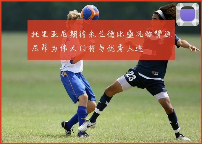 托里亚尼期待米兰德比盛况称赞迈尼昂为伟大门将与优秀人选