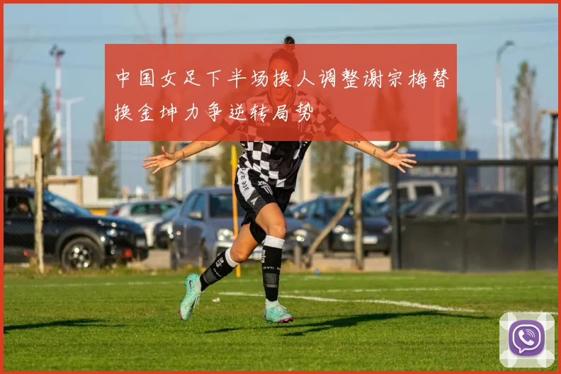 中国女足下半场换人调整谢宗梅替换金坤力争逆转局势