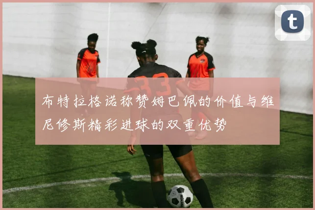 布特拉格诺称赞姆巴佩的价值与维尼修斯精彩进球的双重优势