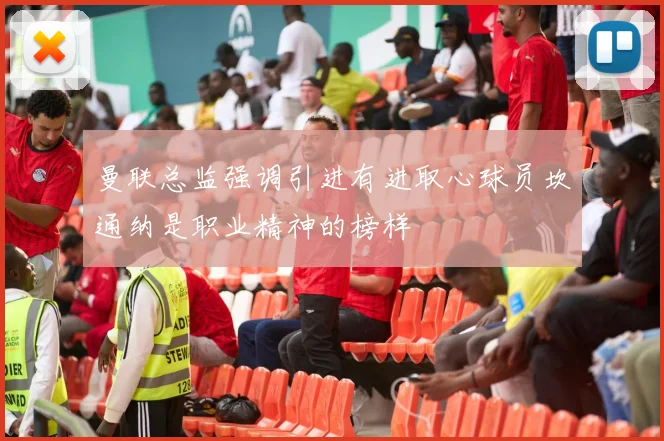 曼联总监强调引进有进取心球员坎通纳是职业精神的榜样