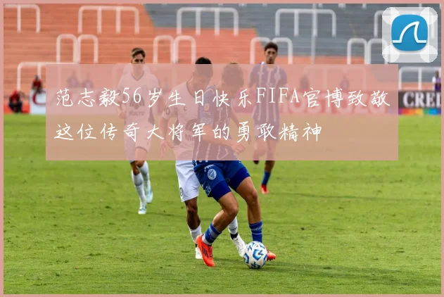 范志毅56岁生日快乐FIFA官博致敬这位传奇大将军的勇敢精神