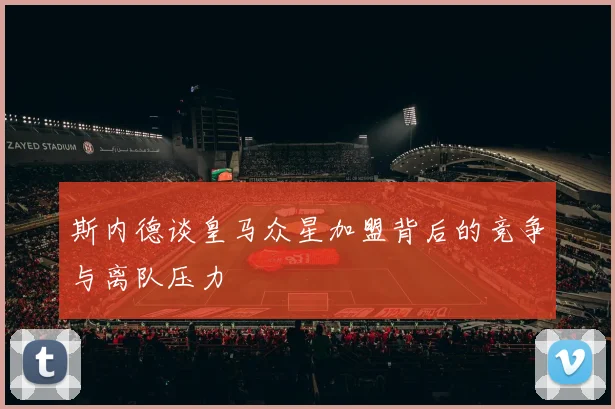 斯内德谈皇马众星加盟背后的竞争与离队压力