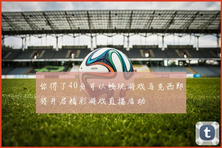 你得了40分可以畅玩游戏马克西即将开启精彩游戏直播活动