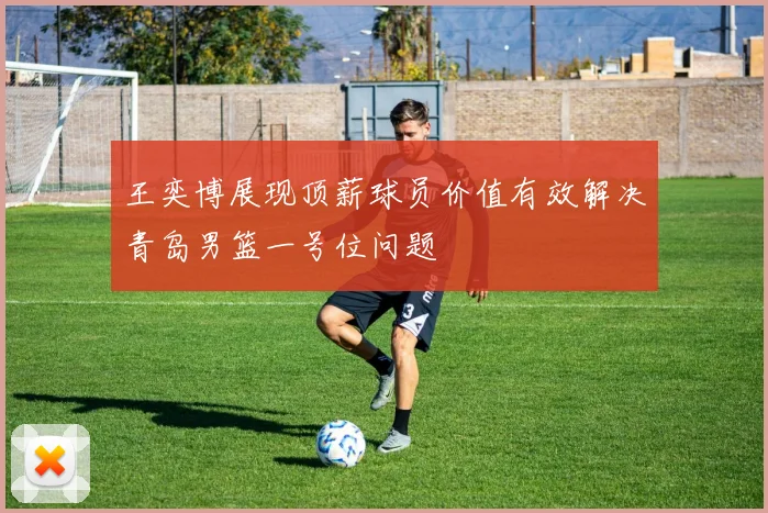 王奕博展现顶薪球员价值有效解决青岛男篮一号位问题