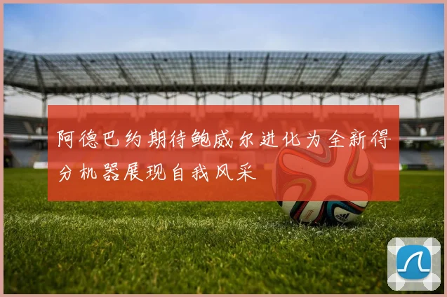 阿德巴约期待鲍威尔进化为全新得分机器展现自我风采