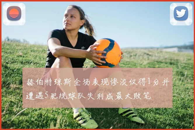 赫伯特琼斯全场表现惨淡仅得1分并遭遇5犯规球队失利成最大败笔
