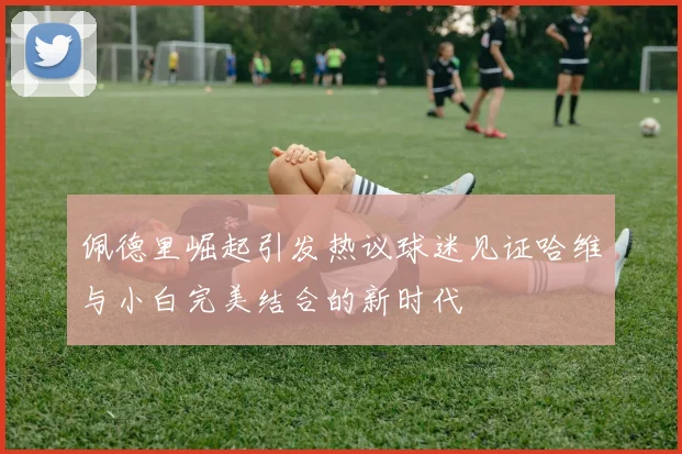 佩德里崛起引发热议球迷见证哈维与小白完美结合的新时代