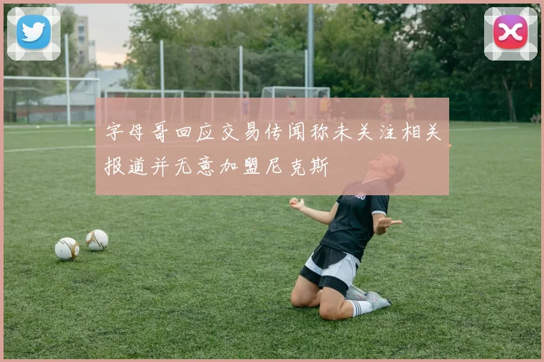 字母哥回应交易传闻称未关注相关报道并无意加盟尼克斯