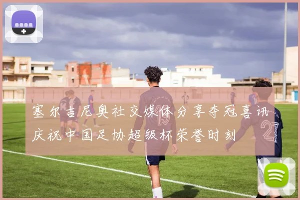 塞尔吉尼奥社交媒体分享夺冠喜讯庆祝中国足协超级杯荣誉时刻